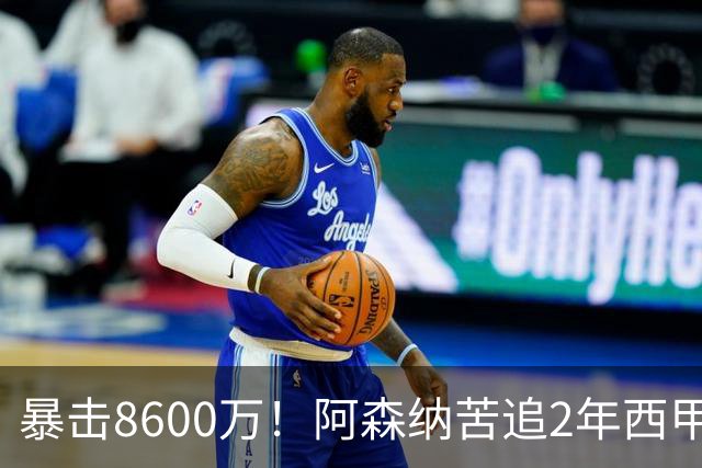 暴击8600万！阿森纳苦追2年西甲飞翼松口，英超三强疯抢悬念拉满